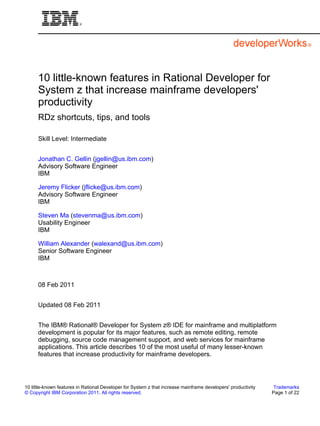 10 little-known features in Rational Developer for
      System z that increase mainframe developers'
      productivity
      RDz shortcuts, tips, and tools

      Skill Level: Intermediate


      Jonathan C. Gellin (jgellin@us.ibm.com)
      Advisory Software Engineer
      IBM

      Jeremy Flicker (jflicke@us.ibm.com)
      Advisory Software Engineer
      IBM

      Steven Ma (stevenma@us.ibm.com)
      Usability Engineer
      IBM

      William Alexander (walexand@us.ibm.com)
      Senior Software Engineer
      IBM



      08 Feb 2011


      Updated 08 Feb 2011


      The IBM® Rational® Developer for System z® IDE for mainframe and multiplatform
      development is popular for its major features, such as remote editing, remote
      debugging, source code management support, and web services for mainframe
      applications. This article describes 10 of the most useful of many lesser-known
      features that increase productivity for mainframe developers.




10 little-known features in Rational Developer for System z that increase mainframe developers' productivity    Trademarks
© Copyright IBM Corporation 2011. All rights reserved.                                                         Page 1 of 22
 
