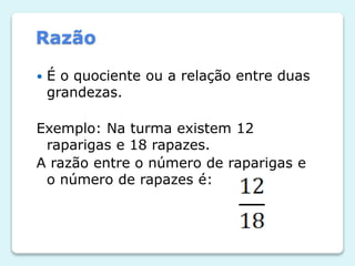 Razão


É o quociente ou a relação entre duas
grandezas.

Exemplo: Na turma existem 12
raparigas e 18 rapazes.
A razão entre o número de raparigas e
o número de rapazes é:

 