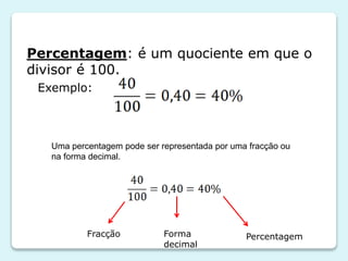 Percentagem: é um quociente em que o
divisor é 100.
Exemplo:

Uma percentagem pode ser representada por uma fracção ou
na forma decimal.

Fracção

Forma
decimal

Percentagem

 