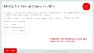 Copyright © 2015 Oracle and/or its affiliates. All rights reserved. |
MySQL 5.7: InnoDB, NoSQL com Memcached
6x mais rápido que MySQL 5.6
Contribuição do Facebook
0
200,000
400,000
600,000
800,000
1,000,000
1,200,000
8 16 32 64 128 256 512 1,024
QueriesperSecond
Connections
MySQL 5.7 vs 5.6 - InnoDB & Memcached
MySQL 5.7
MySQL 5.6
1 Milhão de QPS
50
Intel(R) Xeon(R) CPU E7-4860 x86_64
4 sockets x 10 cores-HT (80 CPU threads)
2.3 GHz, 512 GB RAM
Oracle Linux 6.5
 