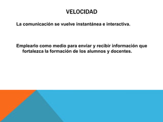 VELOCIDADLa comunicación se vuelve instantánea e interactiva.Emplearlo como medio para enviar y recibir información que fortalezca la formación de los alumnos y docentes.
