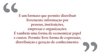 É um formato que permite distribuir
livremente informação por
pessoas, instituições,
empresas e organizações.
É também uma forma de economizar papel
e custos. Permite livre forma de expressão,
distribuição e geração de conhecimento.
“
 