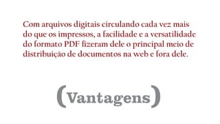 (Vantagens)
Com arquivos digitais circulando cada vez mais
do que os impressos, a facilidade e a versatilidade
do formato PDF fizeram dele o principal meio de
distribuição de documentos na web e fora dele.
 