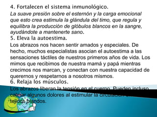 4. Fortalecen el sistema inmunológico. 
La suave presión sobre el esternón y la carga emocional 
que esto crea estimula la glándula del timo, que regula y 
equilibra la producción de glóbulos blancos en la sangre, 
ayudándote a mantenerte sano. 
5. Eleva la autoestima. 
Los abrazos nos hacen sentir amados y especiales. De 
hecho, muchos especialistas asocian el autoestima a las 
sensaciones táctiles de nuestros primeros años de vida. Los 
mimos que recibimos de nuestra mamá y papá mientras 
crecimos nos marcan, y conectan con nuestra capacidad de 
querernos y respetarnos a nosotros mismos. 
6. Relaja los músculos. 
Los abrazos liberan la tensión en el cuerpo. Pueden incluso 
calmar algunos dolores al estimular la circulación en los 
tejidos blandos. 
 