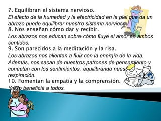 7. Equilibran el sistema nervioso. 
El efecto de la humedad y la electricidad en la piel que da un 
abrazo puede equilibrar nuestro sistema nervioso. 
8. Nos enseñan cómo dar y recibir. 
Los abrazos nos educan sobre cómo fluye el amor en ambos 
sentidos. 
9. Son parecidos a la meditación y la risa. 
Los abrazos nos alientan a fluir con la energía de la vida. 
Además, nos sacan de nuestros patrones de pensamiento y 
conectan con los sentimientos, equilibrando nuestra 
respiración. 
10. Fomentan la empatía y la comprensión. 
Y eso beneficia a todos. 
