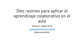 Diez razones para aplicar el
aprendizaje colaborativo en el
aula
William H. Vegazo Muro
wvegazo@usmpvirtual.edu.pe
@educador23013
 
