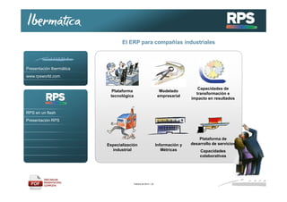 El ERP para compañías industriales

Presentación Ibermática
www.rpsworld.com

Plataforma
tecnológica

Modelado
empresarial

Capacidades de
transformación e
impacto en resultados

RPS en un flash
Presentación RPS

Especialización
industrial

Febrero de 2014 / 32

Información y
Métricas

Plataforma de
desarrollo de servicios
Capacidades
colaborativas

 
