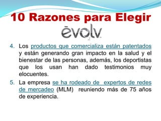 10 Razones para Elegir

4. Los productos que comercializa están patentados
   y están generando gran impacto en la salud y el
   bienestar de las personas, además, los deportistas
   que los usan han dado testimonios muy
   elocuentes.
5. La empresa se ha rodeado de expertos de redes
   de mercadeo (MLM) reuniendo más de 75 años
   de experiencia.
 