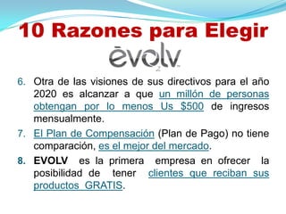 10 Razones para Elegir

6. Otra de las visiones de sus directivos para el año
   2020 es alcanzar a que un millón de personas
   obtengan por lo menos Us $500 de ingresos
   mensualmente.
7. El Plan de Compensación (Plan de Pago) no tiene
   comparación, es el mejor del mercado.
8. EVOLV es la primera empresa en ofrecer la
   posibilidad de tener clientes que reciban sus
   productos GRATIS.
 