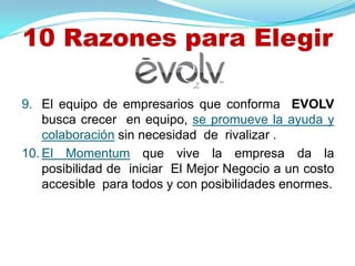 10 Razones para Elegir

9. El equipo de empresarios que conforma EVOLV
    busca crecer en equipo, se promueve la ayuda y
    colaboración sin necesidad de rivalizar .
10. El Momentum que vive la empresa da la
    posibilidad de iniciar El Mejor Negocio a un costo
    accesible para todos y con posibilidades enormes.
 