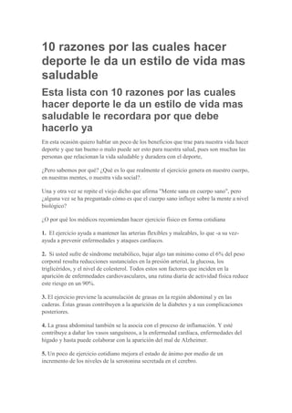 10 razones por las cuales hacer
deporte le da un estilo de vida mas
saludable
Esta lista con 10 razones por las cuales
hacer deporte le da un estilo de vida mas
saludable le recordara por que debe
hacerlo ya
En esta ocasión quiero hablar un poco de los beneficios que trae para nuestra vida hacer
deporte y que tan bueno o malo puede ser esto para nuestra salud, pues son muchas las
personas que relacionan la vida saludable y duradera con el deporte,
¿Pero sabemos por qué? ¿Qué es lo que realmente el ejercicio genera en nuestro cuerpo,
en nuestras mentes, o nuestra vida social?.
Una y otra vez se repite el viejo dicho que afirma "Mente sana en cuerpo sano", pero
¿alguna vez se ha preguntado cómo es que el cuerpo sano influye sobre la mente a nivel
biológico?
¿O por qué los médicos recomiendan hacer ejercicio físico en forma cotidiana
1. El ejercicio ayuda a mantener las arterias flexibles y maleables, lo que -a su vez-
ayuda a prevenir enfermedades y ataques cardíacos.
2. Si usted sufre de síndrome metabólico, bajar algo tan mínimo como el 6% del peso
corporal resulta reducciones sustanciales en la presión arterial, la glucosa, los
triglicéridos, y el nivel de colesterol. Todos estos son factores que inciden en la
aparición de enfermedades cardiovasculares, una rutina diaria de actividad física reduce
este riesgo en un 90%.
3. El ejercicio previene la acumulación de grasas en la región abdominal y en las
caderas. Éstas grasas contribuyen a la aparición de la diabetes y a sus complicaciones
posteriores.
4. La grasa abdominal también se la asocia con el proceso de inflamación. Y esté
contribuye a dañar los vasos sanguíneos, a la enfermedad cardíaca, enfermedades del
hígado y hasta puede colaborar con la aparición del mal de Alzheimer.
5. Un poco de ejercicio cotidiano mejora el estado de ánimo por medio de un
incremento de los niveles de la serotonina secretada en el cerebro.
 