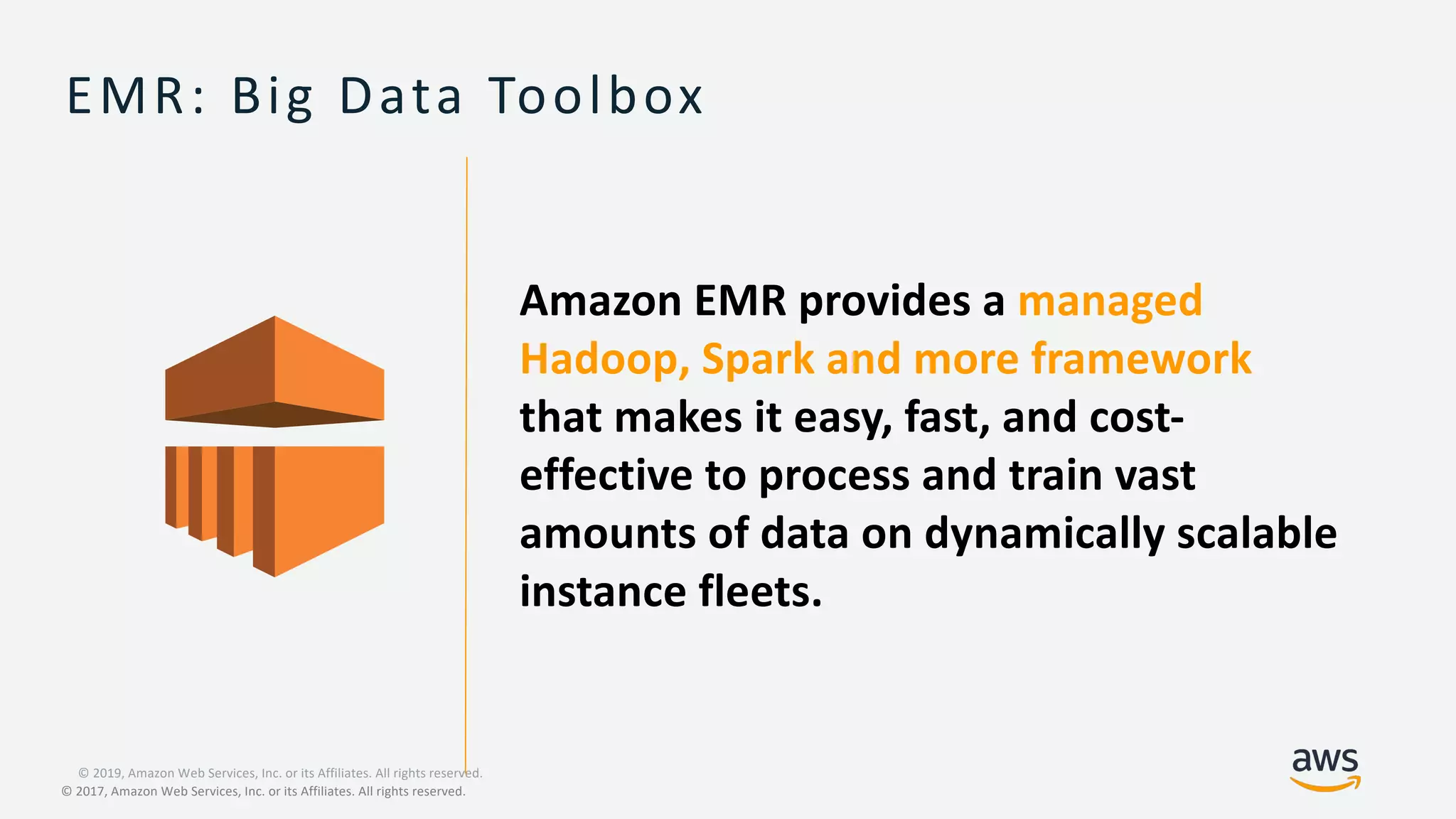 © 2019, Amazon Web Services, Inc. or its Affiliates. All rights reserved.
© 2017, Amazon Web Services, Inc. or its Affiliates. All rights reserved.
EMR: Big Data Toolbox
Amazon EMR provides a managed
Hadoop, Spark and more framework
that makes it easy, fast, and cost-
effective to process and train vast
amounts of data on dynamically scalable
instance fleets.
 