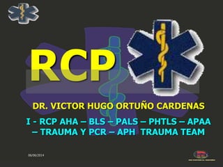 06/06/2014 1
RCP
DR. VICTOR HUGO ORTUÑO CARDENAS
I - RCP AHA – BLS – PALS – PHTLS – APAA
– TRAUMA Y PCR – APH TRAUMA TEAM
 