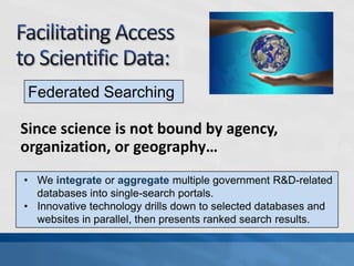 Federated Searching

Since science is not bound by agency,
organization, or geography…
• We integrate or aggregate multiple government R&D-related
  databases into single-search portals.
• Innovative technology drills down to selected databases and
  websites in parallel, then presents ranked search results.
 