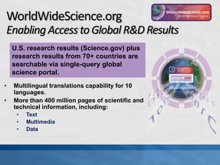 WorldWideScience.org
Enabling Access to Global R&D Results
    U.S. research results (Science.gov) plus
    research results from 70+ countries are
    searchable via single-query global
    science portal.
•   Multilingual translations capability for 10
    languages.
•   More than 400 million pages of scientific and
    technical information, including:
     •   Text
     •   Multimedia
     •   Data
 