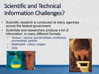 • Scientific research is conducted at many agencies
  across the federal government.
• Scientists and researchers produce a lot of
  information, in many different formats:
   •   Textual – reports, journal articles, conference
       proceedings, patents
   •   Multimedia– videos, images
   •   Data
 