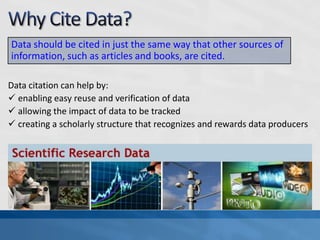 Data should be cited in just the same way that other sources of
information, such as articles and books, are cited.

Data citation can help by:
 enabling easy reuse and verification of data
 allowing the impact of data to be tracked
 creating a scholarly structure that recognizes and rewards data producers
 