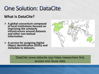 What is DataCite?
 A global consortium composed
  of local institutions focused on
  improving the scholarly
  infrastructure around datasets
  and other non-textual
  information.

 A service for assigning Digital
  Object Identification (DOIs) and
  metadata to datasets.


         DataCite (www.datacite.org) helps researchers find,
                     access and reuse data.
 