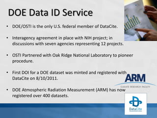 DOE Data ID Service
• DOE/OSTI is the only U.S. federal member of DataCite.

• Interagency agreement in place with NIH project; in
  discussions with seven agencies representing 12 projects.

• OSTI Partnered with Oak Ridge National Laboratory to pioneer
  procedure.

• First DOI for a DOE dataset was minted and registered with
  DataCite on 8/10/2011.

• DOE Atmospheric Radiation Measurement (ARM) has now
  registered over 400 datasets.
 