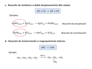 c. Reacción de metátesis o doble desplazamiento (No redox).
𝐴𝐵 + 𝐶𝐷 → 𝐴𝐷 + 𝐶𝐵
Ejemplos:
𝐴𝑔𝑁𝑂3(𝑎𝑐) + 𝑁𝑎𝐶𝑙(𝑎𝑐) → 𝐴𝑔𝐶𝑙(𝑠) + 𝑁𝑎𝑁𝑂3(𝑎𝑐) Reacción de precipitación
𝑁𝑎𝑂𝐻(𝑎𝑐) + 𝐻𝐶𝑙(𝑎𝑐) → 𝑁𝑎𝐶𝑙(𝑎𝑐) + 𝐻2 𝑂(𝑎𝑐) Reacción de neutralización
d. Reacción de Isomerización o reagrupamiento interno.
𝐴𝐵𝐶 → 𝐶𝐵𝐴
CH3 – CH2 – CH2 – CH3
Ejemplo:
700 oC
CH3 – CH2 – CH3
CH3
 