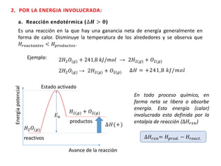 2. POR LA ENERGIA INVOLUCRADA:
a. Reacción endotérmica (∆𝑯 > 𝟎)
Ejemplo: 2𝐻2 𝑂(𝑔) + 241,8 𝑘𝐽/𝑚𝑜𝑙 → 2𝐻2(𝑔) + 𝑂2(𝑔)
2𝐻2 𝑂(𝑔) → 2𝐻2(𝑔) + 𝑂2(𝑔) ∆𝐻 = +241,8 𝑘𝐽/𝑚𝑜𝑙
Energíapotencial
Avance de la reacción
𝐻2 𝑂(𝑔)
𝐻2(𝑔) + 𝑂2(𝑔)
𝐸 𝑎
Estado activado
∆𝐻(+)
reactivos
productos
Es una reacción en la que hay una ganancia neta de energía generalmente en
forma de calor. Disminuye la temperatura de los alrededores y se observa que
𝐻𝑟𝑒𝑎𝑐𝑡𝑎𝑛𝑡𝑒𝑠 < 𝐻 𝑝𝑟𝑜𝑑𝑢𝑐𝑡𝑜𝑠.
En todo proceso químico, en
forma neta se libera o absorbe
energía. Esta energía (calor)
involucrada esta definida por la
entalpia de reacción (∆𝐻𝑟𝑥𝑛)
∆𝐻𝑟𝑥𝑛= 𝐻 𝑝𝑟𝑜𝑑. − 𝐻𝑟𝑒𝑎𝑐𝑡.
 