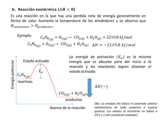 b. Reacción exotérmica (∆𝑯 < 𝟎)
Ejemplo: 𝐶3 𝐻8(𝑔) + 𝑂2(𝑔)→ 𝐶𝑂2(𝑔) + 𝐻2 𝑂(𝑔) + 2219,8 𝑘𝐽/𝑚𝑜𝑙
∆𝐻 = −2219,8 𝑘𝐽/𝑚𝑜𝑙
Energíapotencial
Avance de la reacción
𝐸 𝑎
Estado activado
∆𝐻(−)
reactivos
productos
Es una reacción en la que hay una perdida neta de energía generalmente en
forma de calor. Aumenta la temperatura de los alrededores y se observa que
𝐻𝑟𝑒𝑎𝑐𝑡𝑎𝑛𝑡𝑒𝑠 > 𝐻 𝑝𝑟𝑜𝑑𝑢𝑐𝑡𝑜𝑠.
𝐶3 𝐻8(𝑔)
+ 𝑂2(𝑔)→ 𝐶𝑂2(𝑔) + 𝐻2 𝑂(𝑔)
𝐶3 𝐻8(𝑔)
𝐶𝑂2(𝑔) + 𝐻2 𝑂(𝑔)
La energía de activación ( 𝐸 𝑎 ) es la mínima
energía que se absorbe para dar inicio a la
reacción y los reactantes logren alcanzar el
estado activado.
Obs: La entalpia (H) Indica el contenido calórico
característico de cada sustancia o especie
química. Los valores se encentran en tablas a
25oC y 1 atm (condición estándar)
 