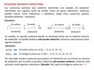 DUALIDAD OXIDANTE REDUCTORA
Las sustancias químicas que contiene elementos con estados de oxidación
intermedio son capaces tanto de perder como de ganar electrones, entonces
pueden actuar como reductores u oxidantes, luego estas sustancias poseen
dualidad oxidante – reductora.
Ejemplos:
Se reduce Se oxida
𝐼2
0
𝐼𝑂3
−
+5
𝐼
−1
(oxidante) (reductor)
Se reduce Se oxida
𝐻2 𝑂2
−1
𝑂2
0
𝐻2 𝑂
−2
(oxidante) (reductor)
En cambio, en aquella sustancia donde un elemento actúa con su máximo número
de oxidación, no puede oxidarse solo puede reducirse, entonces solo actuará como
agente oxidante.
Ejemplos:
𝐻2 𝑆𝑂4 Al azufre actúa con +6 (S = −2, 0, +2, +4, +6)
𝐻𝑁𝑂3 El nitrógeno actúa con +5 (N = −3, 0, +1, +2, +4, +3, +5)
Por otro lado, existen sustancias que poseen un elemento con su mínimo un número
de oxidación, por lo tanto no pueden reducirse solo pueden oxidarse, entonces solo
actuarán como agentes reductores. Ejemplo: NH3 aquí el nitrógeno actúa con −3
 