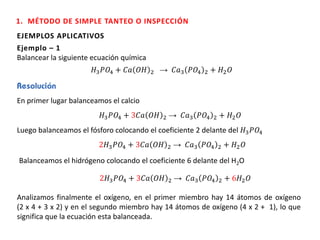EJEMPLOS APLICATIVOS
Ejemplo – 1
Balancear la siguiente ecuación química
𝐻3 𝑃𝑂4 + 𝐶𝑎 𝑂𝐻 2 → 𝐶𝑎3 𝑃𝑂4 2 + 𝐻2 𝑂
En primer lugar balanceamos el calcio
𝐻3 𝑃𝑂4 + 3𝐶𝑎 𝑂𝐻 2 → 𝐶𝑎3 𝑃𝑂4 2 + 𝐻2 𝑂
Luego balanceamos el fósforo colocando el coeficiente 2 delante del 𝐻3 𝑃𝑂4
2𝐻3 𝑃𝑂4 + 3𝐶𝑎 𝑂𝐻 2 → 𝐶𝑎3 𝑃𝑂4 2 + 𝐻2 𝑂
Balanceamos el hidrógeno colocando el coeficiente 6 delante del H2O
2𝐻3 𝑃𝑂4 + 3𝐶𝑎 𝑂𝐻 2 → 𝐶𝑎3 𝑃𝑂4 2 + 6𝐻2 𝑂
Analizamos finalmente el oxígeno, en el primer miembro hay 14 átomos de oxígeno
(2 x 4 + 3 x 2) y en el segundo miembro hay 14 átomos de oxígeno (4 x 2 + 1), lo que
significa que la ecuación esta balanceada.
1. MÉTODO DE SIMPLE TANTEO O INSPECCIÓN
 