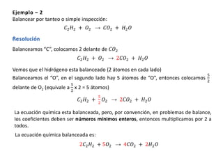 Ejemplo – 2
Balancear por tanteo o simple inspección:
𝐶2 𝐻2 + 𝑂2 → 𝐶𝑂2 + 𝐻2 𝑂
Balanceamos “C”, colocamos 2 delante de 𝐶𝑂2
Vemos que el hidrógeno esta balanceado (2 átomos en cada lado)
Balanceamos el “O”, en el segundo lado hay 5 átomos de “O”, entonces colocamos
5
2
delante de O2 (equivale a
5
2
x 2 = 5 átomos)
𝐶2 𝐻2 + 𝑂2 → 2𝐶𝑂2 + 𝐻2 𝑂
𝐶2 𝐻2 +
5
2
𝑂2 → 2𝐶𝑂2 + 𝐻2 𝑂
La ecuación química esta balanceada, pero, por convención, en problemas de balance,
los coeficientes deben ser números mínimos enteros, entonces multiplicamos por 2 a
todos.
2𝐶2 𝐻2 + 5𝑂2 → 4𝐶𝑂2 + 2𝐻2 𝑂
La ecuación química balanceada es:
 