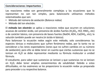 Las reacciones redox son generalmente complejas y las ecuaciones que lo
representan no son tan simples, para balancearlo utilizamos métodos
sistematizados que son:
• Método del número de oxidación (Balance redox)
• Método del ion electrón.
El método ion electrón se aplica a reacciones redox que ocurren en soluciones
acuosas de carácter ácido, con presencia de ácidos fuertes (H2SO4, HCl, HNO3, etc)
o de carácter básico, con presencia de bases fuertes (NaOH, KOH, Ca(OH)2, etc); la
solución también puede ser neutra (ni ácida ni básica).
Para balancear la ecuación redox según este método, solo consideramos las
especies iónicas o moleculares que sufren fenómeno redox, por lo tanto no se
consideran a los iones espectadores (iones que no sufren cambios en su número
de oxidación); para ello se debe tener en cuenta que ciertas sustancias que no se
ionizan en H2O se debe representar mediante su fórmula molecular o unidad
fórmula.
El estudiante, para saber que sustancias se ionizan y que sustancias no se ionizan
en H2O, debe tener amplios conocimientos de solubilidad. Debido a estas
dificultades, en los exámenes se les proporciona la ecuación redox ya preparada
para proceder a su respectivo balance.
Consideraciones importantes
 