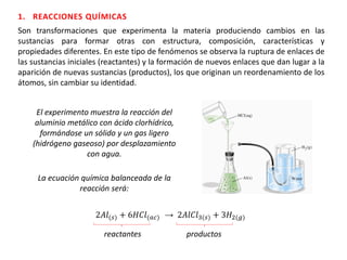 Son transformaciones que experimenta la materia produciendo cambios en las
sustancias para formar otras con estructura, composición, características y
propiedades diferentes. En este tipo de fenómenos se observa la ruptura de enlaces de
las sustancias iniciales (reactantes) y la formación de nuevos enlaces que dan lugar a la
aparición de nuevas sustancias (productos), los que originan un reordenamiento de los
átomos, sin cambiar su identidad.
1. REACCIONES QUÍMICAS
El experimento muestra la reacción del
aluminio metálico con ácido clorhídrico,
formándose un sólido y un gas ligero
(hidrógeno gaseoso) por desplazamiento
con agua.
2𝐴𝑙(𝑠) + 6𝐻𝐶𝑙(𝑎𝑐) → 2𝐴𝑙𝐶𝑙3(𝑠) + 3𝐻2(𝑔)
reactantes productos
La ecuación química balanceada de la
reacción será:
 