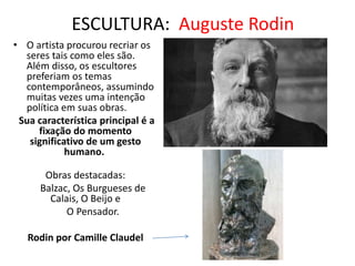 ESCULTURA: Auguste Rodin
• O artista procurou recriar os
seres tais como eles são.
Além disso, os escultores
preferiam os temas
contemporâneos, assumindo
muitas vezes uma intenção
política em suas obras.
Sua característica principal é a
fixação do momento
significativo de um gesto
humano.
Obras destacadas:
Balzac, Os Burgueses de
Calais, O Beijo e
O Pensador.
Rodin por Camille Claudel
 