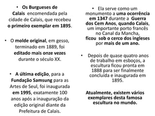 • Os Burgueses de
Calais encomendada pela
cidade de Calais, que recebeu
o primeiro exemplar em 1895.
• O molde original, em gesso,
terminado em 1889, foi
editado mais onze vezes
durante o século XX.
• A última edição, para a
Fundação Samsung para as
Artes de Seul, foi inaugurada
em 1995, exatamente 100
anos após a inauguração da
edição original diante da
Prefeitura de Calais.
• Ela serve como um
monumento a uma ocorrência
em 1347 durante a Guerra
dos Cem Anos, quando Calais,
um importante porto francês
no Canal da Mancha,
ficou sob o cerco dos ingleses
por mais de um ano.
• Depois de quase quatro anos
de trabalho em esboços, a
escultura ficou pronta em
1888 para ser finalmente
concluída e inaugurada em
1895.
Atualmente, existem vários
exemplares desta famosa
escultura no mundo.
 