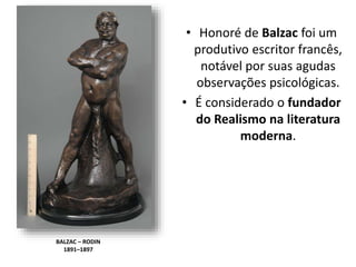 BALZAC – RODIN
1891–1897
• Honoré de Balzac foi um
produtivo escritor francês,
notável por suas agudas
observações psicológicas.
• É considerado o fundador
do Realismo na literatura
moderna.
 