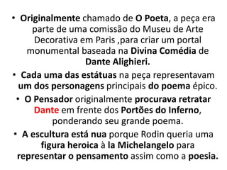 • Originalmente chamado de O Poeta, a peça era
parte de uma comissão do Museu de Arte
Decorativa em Paris ,para criar um portal
monumental baseada na Divina Comédia de
Dante Alighieri.
• Cada uma das estátuas na peça representavam
um dos personagens principais do poema épico.
• O Pensador originalmente procurava retratar
Dante em frente dos Portões do Inferno,
ponderando seu grande poema.
• A escultura está nua porque Rodin queria uma
figura heroica à la Michelangelo para
representar o pensamento assim como a poesia.
 