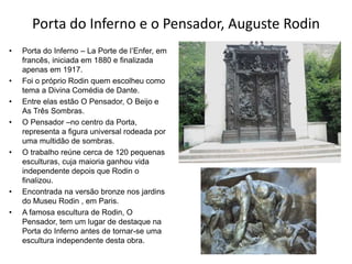Porta do Inferno e o Pensador, Auguste Rodin
• Porta do Inferno – La Porte de l’Enfer, em
francês, iniciada em 1880 e finalizada
apenas em 1917.
• Foi o próprio Rodin quem escolheu como
tema a Divina Comédia de Dante.
• Entre elas estão O Pensador, O Beijo e
As Três Sombras.
• O Pensador –no centro da Porta,
representa a figura universal rodeada por
uma multidão de sombras.
• O trabalho reúne cerca de 120 pequenas
esculturas, cuja maioria ganhou vida
independente depois que Rodin o
finalizou.
• Encontrada na versão bronze nos jardins
do Museu Rodin , em Paris.
• A famosa escultura de Rodin, O
Pensador, tem um lugar de destaque na
Porta do Inferno antes de tornar-se uma
escultura independente desta obra.
 