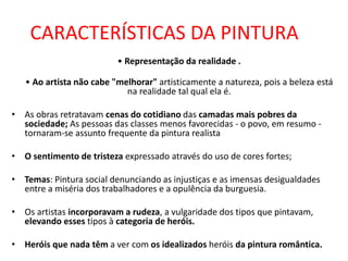 CARACTERÍSTICAS DA PINTURA
• Representação da realidade .
• Ao artista não cabe "melhorar" artisticamente a natureza, pois a beleza está
na realidade tal qual ela é.
• As obras retratavam cenas do cotidiano das camadas mais pobres da
sociedade; As pessoas das classes menos favorecidas - o povo, em resumo -
tornaram-se assunto frequente da pintura realista
• O sentimento de tristeza expressado através do uso de cores fortes;
• Temas: Pintura social denunciando as injustiças e as imensas desigualdades
entre a miséria dos trabalhadores e a opulência da burguesia.
• Os artistas incorporavam a rudeza, a vulgaridade dos tipos que pintavam,
elevando esses tipos à categoria de heróis.
• Heróis que nada têm a ver com os idealizados heróis da pintura romântica.
 