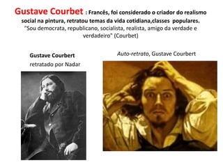 Gustave Courbet : Francês, foi considerado o criador do realismo
social na pintura, retratou temas da vida cotidiana,classes populares.
"Sou democrata, republicano, socialista, realista, amigo da verdade e
verdadeiro" (Courbet)
Gustave Courbert
retratado por Nadar
Auto-retrato, Gustave Courbert
 