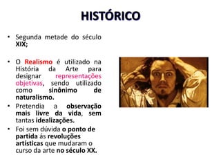 HISTÓRICO
• Segunda metade do século
XIX;
• O Realismo é utilizado na
História da Arte para
designar representações
objetivas, sendo utilizado
como sinônimo de
naturalismo.
• Pretendia a observação
mais livre da vida, sem
tantas idealizações.
• Foi sem dúvida o ponto de
partida ás revoluções
artísticas que mudaram o
curso da arte no século XX.
 