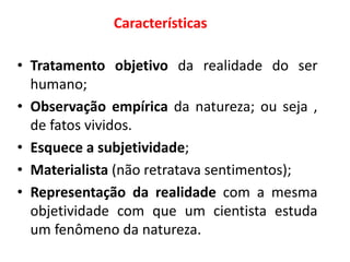Características
• Tratamento objetivo da realidade do ser
humano;
• Observação empírica da natureza; ou seja ,
de fatos vividos.
• Esquece a subjetividade;
• Materialista (não retratava sentimentos);
• Representação da realidade com a mesma
objetividade com que um cientista estuda
um fenômeno da natureza.
 