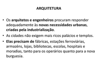 ARQUITETURA
• Os arquitetos e engenheiros procuram responder
adequadamente às novas necessidades urbanas,
criadas pela industrialização.
• As cidades não exigem mais ricos palácios e templos.
• Elas precisam de fábricas, estações ferroviárias,
armazéns, lojas, bibliotecas, escolas, hospitais e
moradias, tanto para os operários quanto para a nova
burguesia.
 