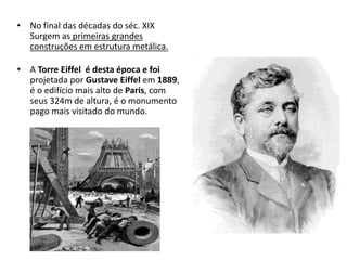 • No final das décadas do séc. XIX
Surgem as primeiras grandes
construções em estrutura metálica.
• A Torre Eiffel é desta época e foi
projetada por Gustave Eiffel em 1889,
é o edifício mais alto de Paris, com
seus 324m de altura, é o monumento
pago mais visitado do mundo.
 