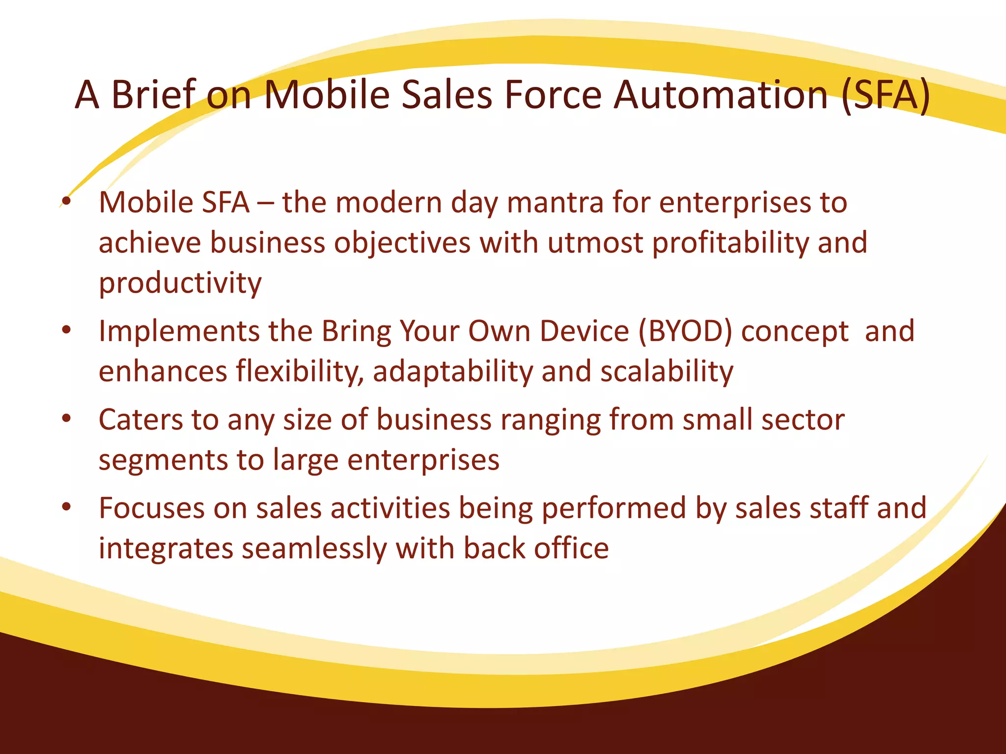 A Brief on Mobile Sales Force Automation (SFA)
• Mobile SFA – the modern day mantra for enterprises to
achieve business objectives with utmost profitability and
productivity
• Implements the Bring Your Own Device (BYOD) concept and
enhances flexibility, adaptability and scalability
• Caters to any size of business ranging from small sector
segments to large enterprises
• Focuses on sales activities being performed by sales staff and
integrates seamlessly with back office
 