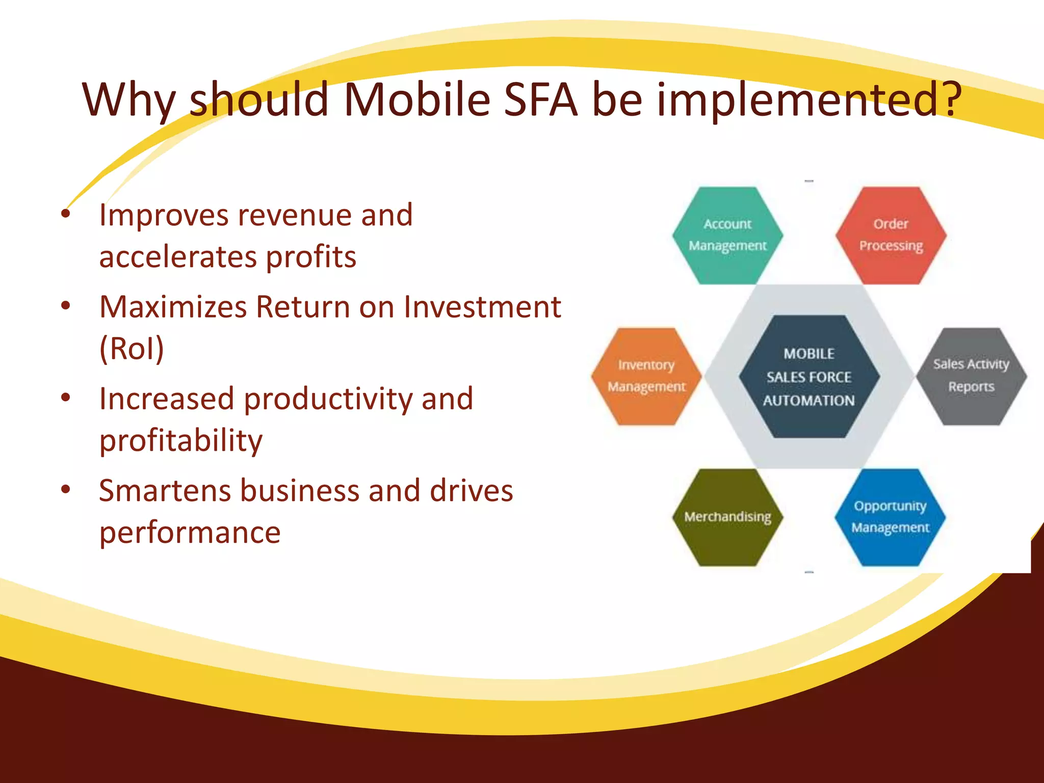 Why should Mobile SFA be implemented?
• Improves revenue and
accelerates profits
• Maximizes Return on Investment
(RoI)
• Increased productivity and
profitability
• Smartens business and drives
performance
 