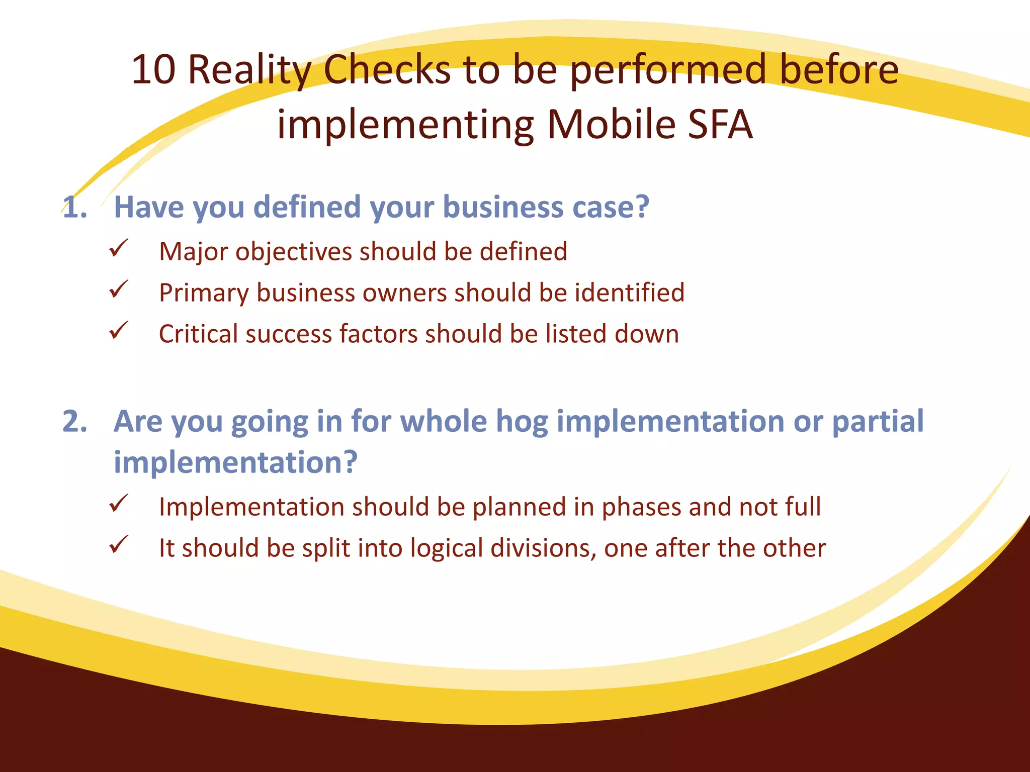 10 Reality Checks to be performed before
implementing Mobile SFA
1. Have you defined your business case?
 Major objectives should be defined
 Primary business owners should be identified
 Critical success factors should be listed down
2. Are you going in for whole hog implementation or partial
implementation?
 Implementation should be planned in phases and not full
 It should be split into logical divisions, one after the other
 