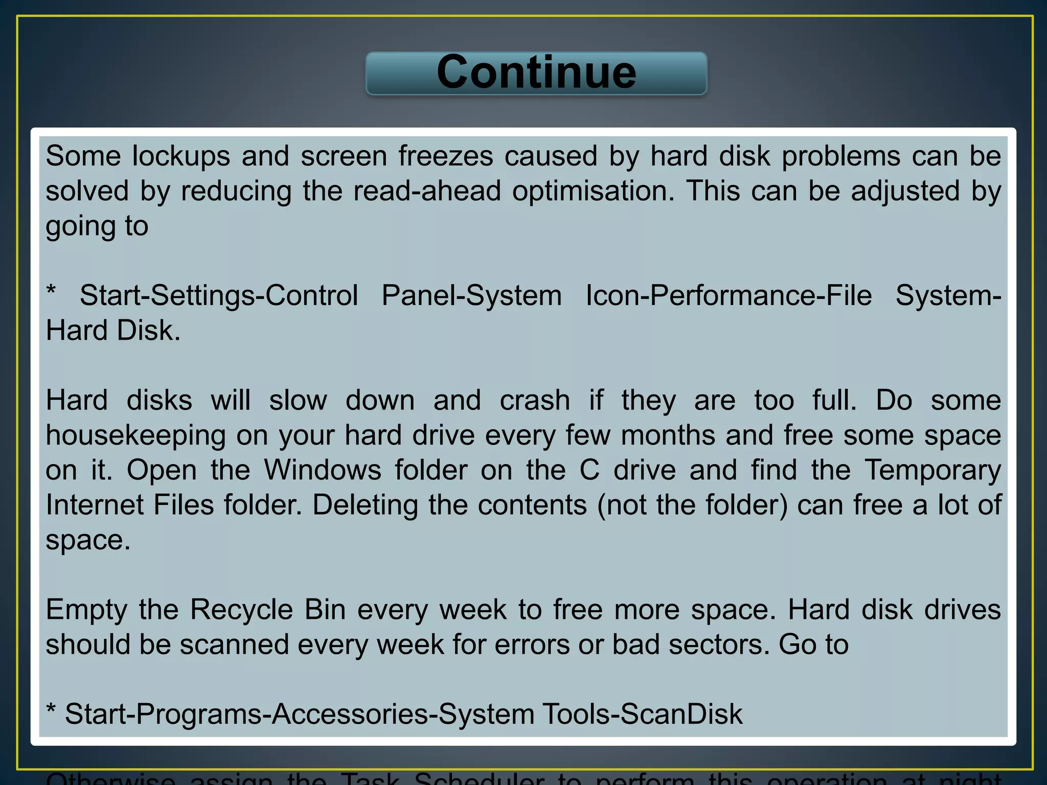 Some lockups and screen freezes caused by hard disk problems can be
solved by reducing the read-ahead optimisation. This can be adjusted by
going to
* Start-Settings-Control Panel-System Icon-Performance-File System-
Hard Disk.
Hard disks will slow down and crash if they are too full. Do some
housekeeping on your hard drive every few months and free some space
on it. Open the Windows folder on the C drive and find the Temporary
Internet Files folder. Deleting the contents (not the folder) can free a lot of
space.
Empty the Recycle Bin every week to free more space. Hard disk drives
should be scanned every week for errors or bad sectors. Go to
* Start-Programs-Accessories-System Tools-ScanDisk
Continue
 