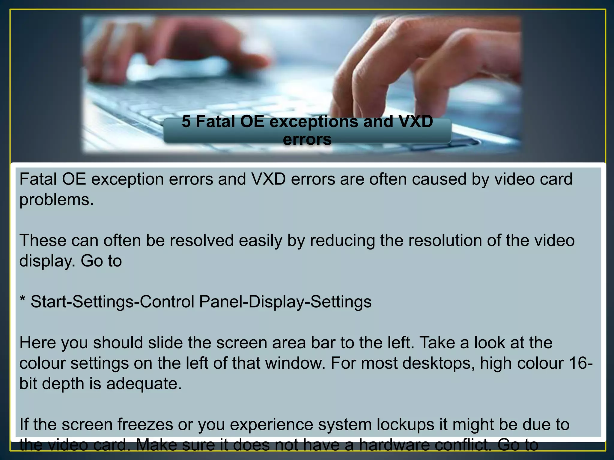 5 Fatal OE exceptions and VXD
errors
Fatal OE exception errors and VXD errors are often caused by video card
problems.
These can often be resolved easily by reducing the resolution of the video
display. Go to
* Start-Settings-Control Panel-Display-Settings
Here you should slide the screen area bar to the left. Take a look at the
colour settings on the left of that window. For most desktops, high colour 16-
bit depth is adequate.
If the screen freezes or you experience system lockups it might be due to
the video card. Make sure it does not have a hardware conflict. Go to
 