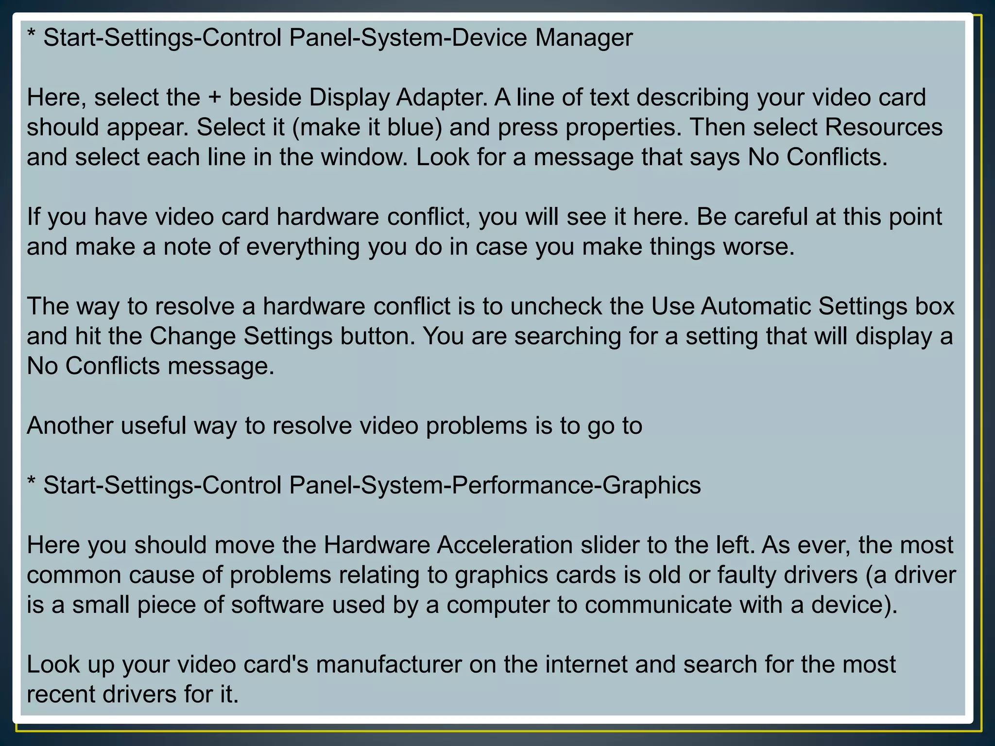 * Start-Settings-Control Panel-System-Device Manager
Here, select the + beside Display Adapter. A line of text describing your video card
should appear. Select it (make it blue) and press properties. Then select Resources
and select each line in the window. Look for a message that says No Conflicts.
If you have video card hardware conflict, you will see it here. Be careful at this point
and make a note of everything you do in case you make things worse.
The way to resolve a hardware conflict is to uncheck the Use Automatic Settings box
and hit the Change Settings button. You are searching for a setting that will display a
No Conflicts message.
Another useful way to resolve video problems is to go to
* Start-Settings-Control Panel-System-Performance-Graphics
Here you should move the Hardware Acceleration slider to the left. As ever, the most
common cause of problems relating to graphics cards is old or faulty drivers (a driver
is a small piece of software used by a computer to communicate with a device).
Look up your video card's manufacturer on the internet and search for the most
recent drivers for it.
 