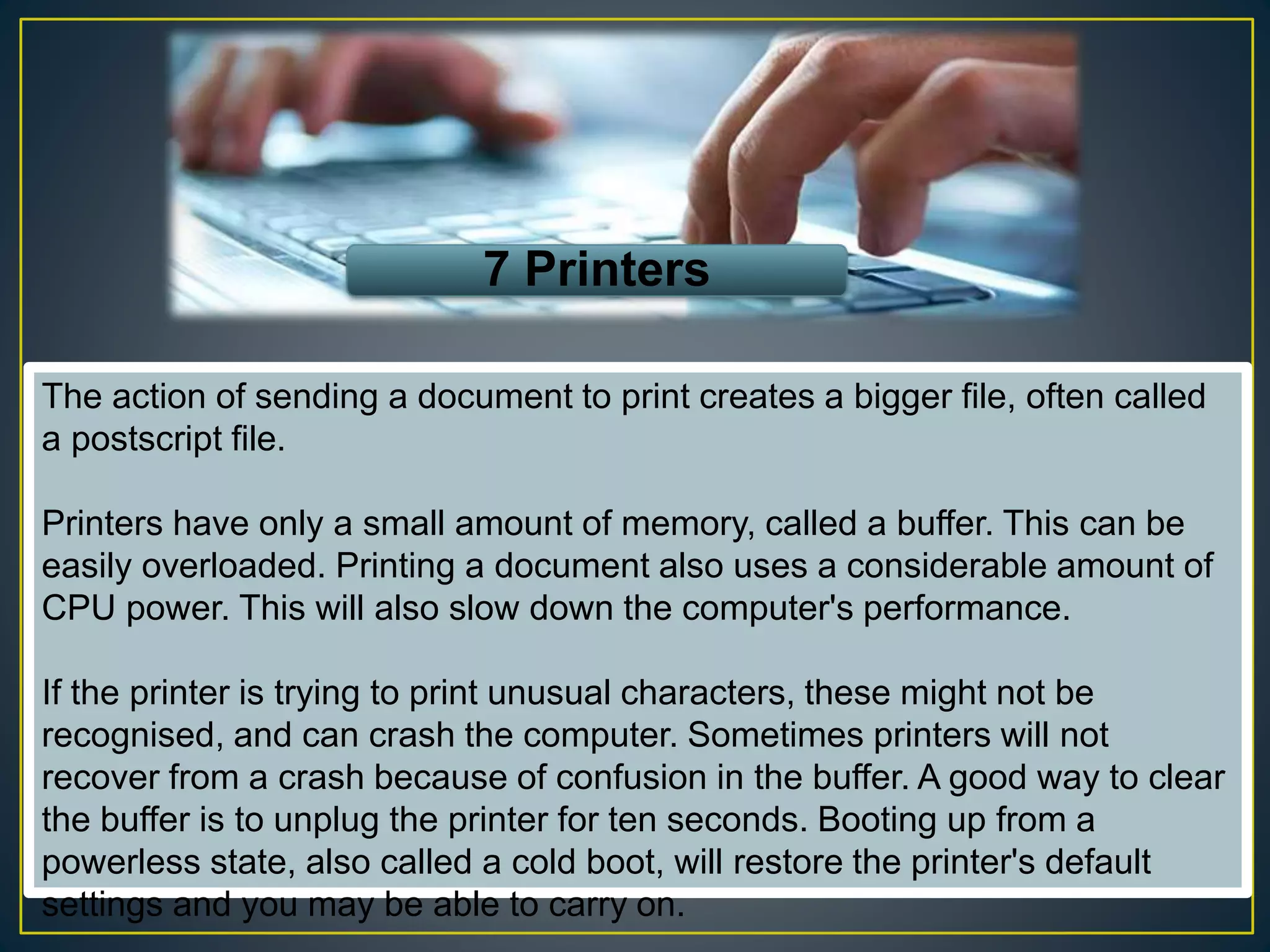 7 Printers
The action of sending a document to print creates a bigger file, often called
a postscript file.
Printers have only a small amount of memory, called a buffer. This can be
easily overloaded. Printing a document also uses a considerable amount of
CPU power. This will also slow down the computer's performance.
If the printer is trying to print unusual characters, these might not be
recognised, and can crash the computer. Sometimes printers will not
recover from a crash because of confusion in the buffer. A good way to clear
the buffer is to unplug the printer for ten seconds. Booting up from a
powerless state, also called a cold boot, will restore the printer's default
settings and you may be able to carry on.
 