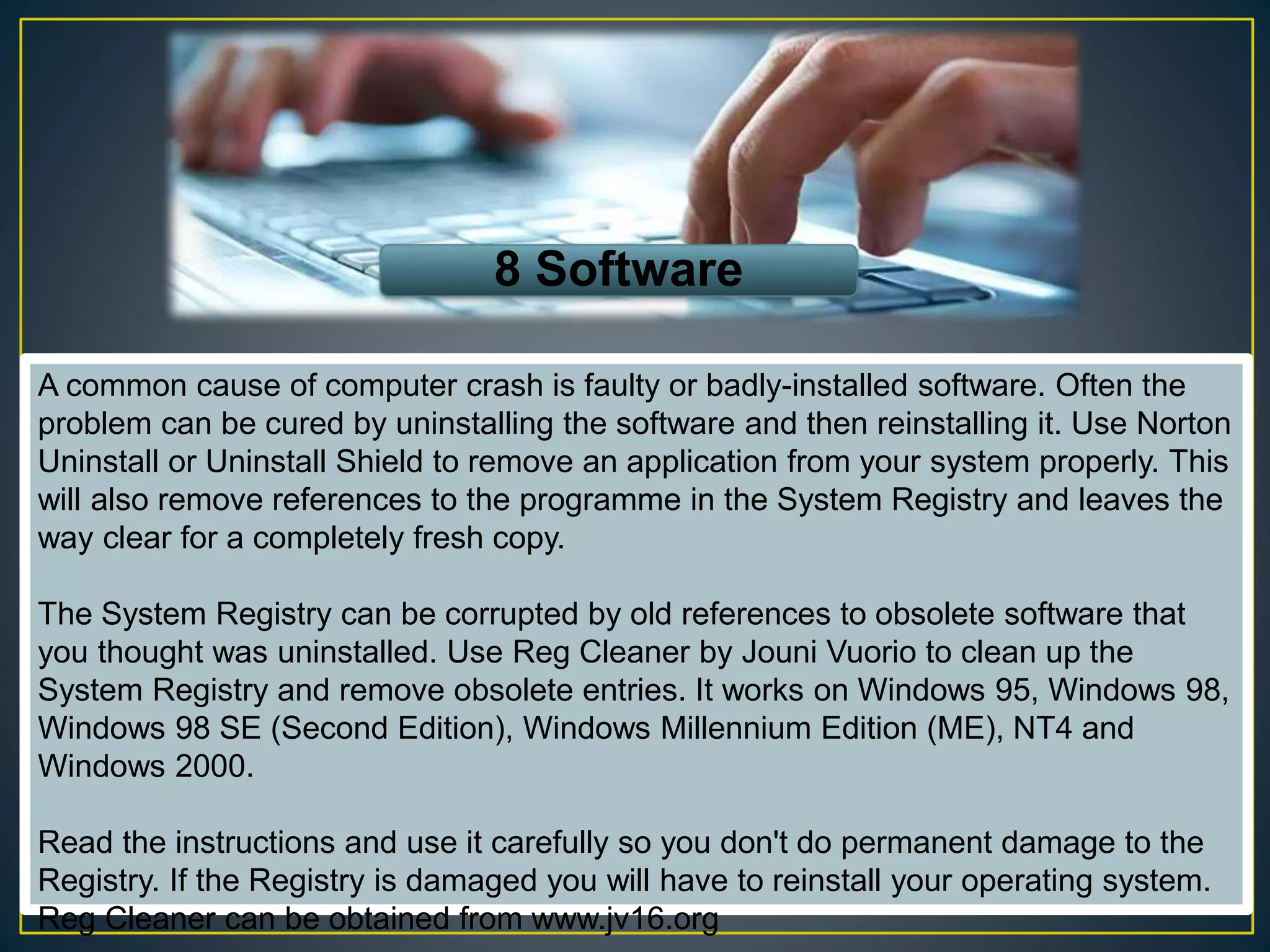 8 Software
A common cause of computer crash is faulty or badly-installed software. Often the
problem can be cured by uninstalling the software and then reinstalling it. Use Norton
Uninstall or Uninstall Shield to remove an application from your system properly. This
will also remove references to the programme in the System Registry and leaves the
way clear for a completely fresh copy.
The System Registry can be corrupted by old references to obsolete software that
you thought was uninstalled. Use Reg Cleaner by Jouni Vuorio to clean up the
System Registry and remove obsolete entries. It works on Windows 95, Windows 98,
Windows 98 SE (Second Edition), Windows Millennium Edition (ME), NT4 and
Windows 2000.
Read the instructions and use it carefully so you don't do permanent damage to the
Registry. If the Registry is damaged you will have to reinstall your operating system.
Reg Cleaner can be obtained from www.jv16.org
 